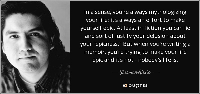 In a sense, you're always mythologizing your life; it's always an effort to make yourself epic. At least in fiction you can lie and sort of justify your delusion about your 