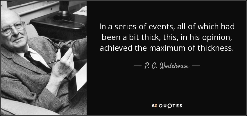 In a series of events, all of which had been a bit thick, this, in his opinion, achieved the maximum of thickness. - P. G. Wodehouse