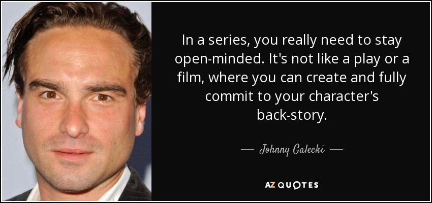 In a series, you really need to stay open-minded. It's not like a play or a film, where you can create and fully commit to your character's back-story. - Johnny Galecki