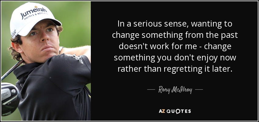 In a serious sense, wanting to change something from the past doesn't work for me - change something you don't enjoy now rather than regretting it later. - Rory McIlroy