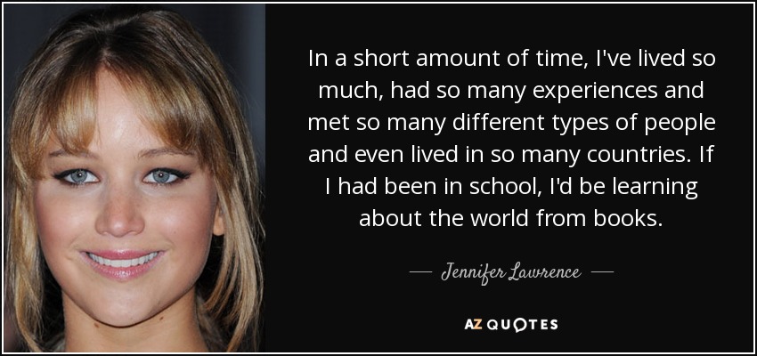In a short amount of time, I've lived so much, had so many experiences and met so many different types of people and even lived in so many countries. If I had been in school, I'd be learning about the world from books. - Jennifer Lawrence