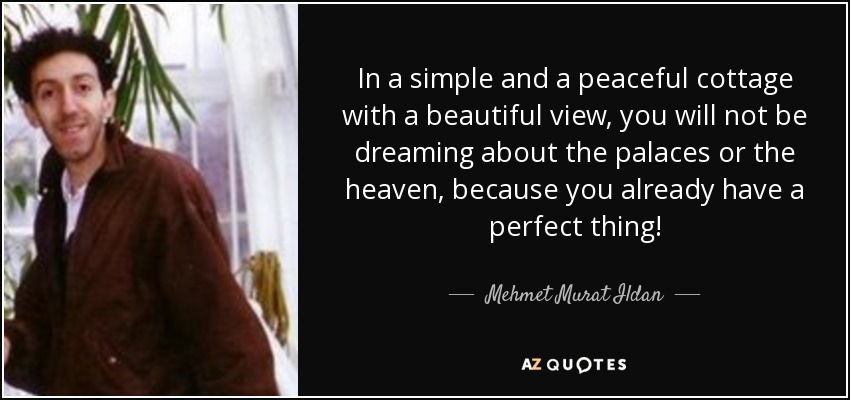 In a simple and a peaceful cottage with a beautiful view, you will not be dreaming about the palaces or the heaven, because you already have a perfect thing! - Mehmet Murat Ildan