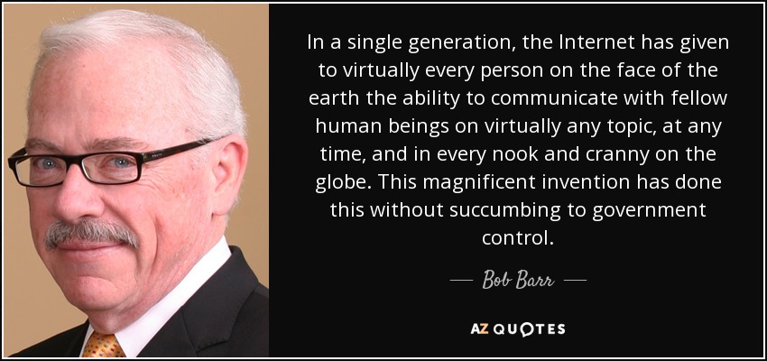 In a single generation, the Internet has given to virtually every person on the face of the earth the ability to communicate with fellow human beings on virtually any topic, at any time, and in every nook and cranny on the globe. This magnificent invention has done this without succumbing to government control. - Bob Barr