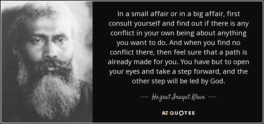 In a small affair or in a big affair, first consult yourself and find out if there is any conflict in your own being about anything you want to do. And when you find no conflict there, then feel sure that a path is already made for you. You have but to open your eyes and take a step forward, and the other step will be led by God. - Hazrat Inayat Khan