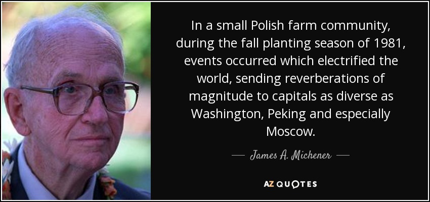 In a small Polish farm community, during the fall planting season of 1981, events occurred which electrified the world, sending reverberations of magnitude to capitals as diverse as Washington, Peking and especially Moscow. - James A. Michener