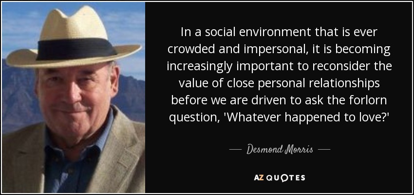 In a social environment that is ever crowded and impersonal, it is becoming increasingly important to reconsider the value of close personal relationships before we are driven to ask the forlorn question, 'Whatever happened to love?' - Desmond Morris