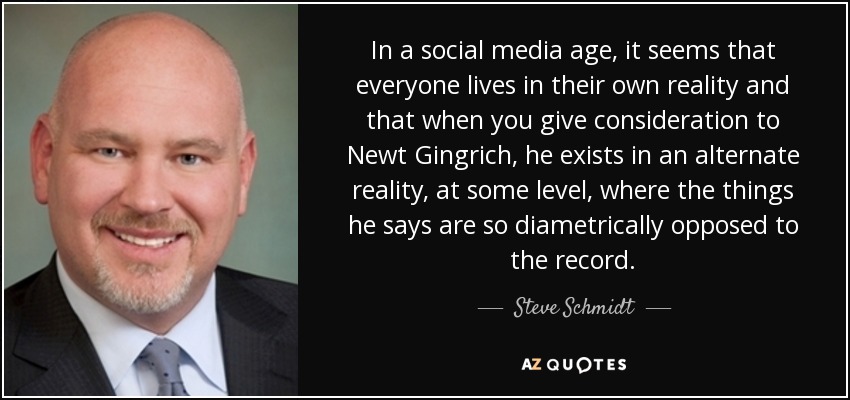 In a social media age, it seems that everyone lives in their own reality and that when you give consideration to Newt Gingrich, he exists in an alternate reality, at some level, where the things he says are so diametrically opposed to the record. - Steve Schmidt