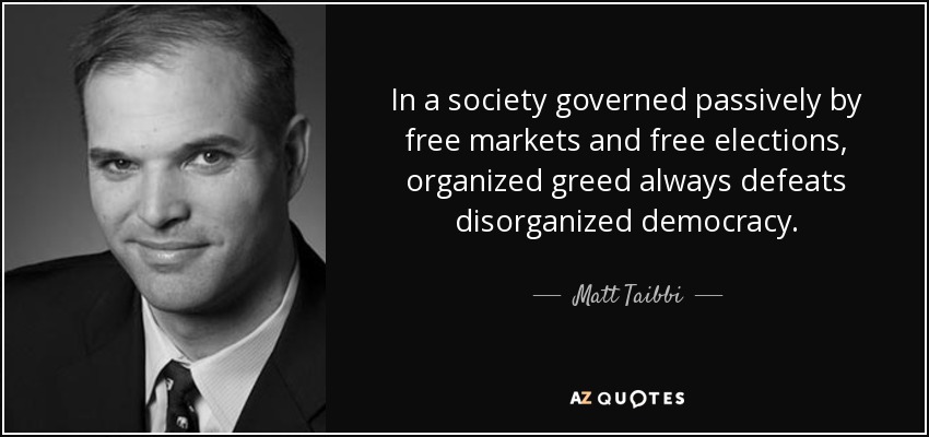 In a society governed passively by free markets and free elections, organized greed always defeats disorganized democracy. - Matt Taibbi