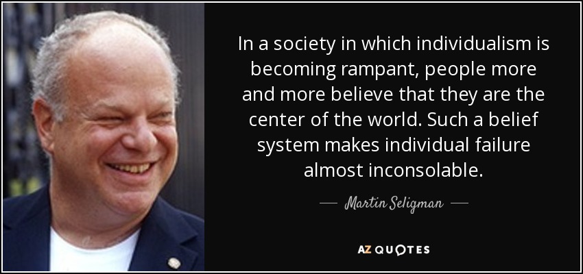In a society in which individualism is becoming rampant, people more and more believe that they are the center of the world. Such a belief system makes individual failure almost inconsolable. - Martin Seligman
