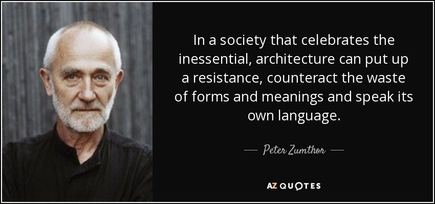 In a society that celebrates the inessential, architecture can put up a resistance, counteract the waste of forms and meanings and speak its own language. - Peter Zumthor