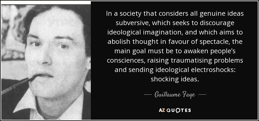 In a society that considers all genuine ideas subversive, which seeks to discourage ideological imagination, and which aims to abolish thought in favour of spectacle, the main goal must be to awaken people’s consciences, raising traumatising problems and sending ideological electroshocks: shocking ideas. - Guillaume Faye