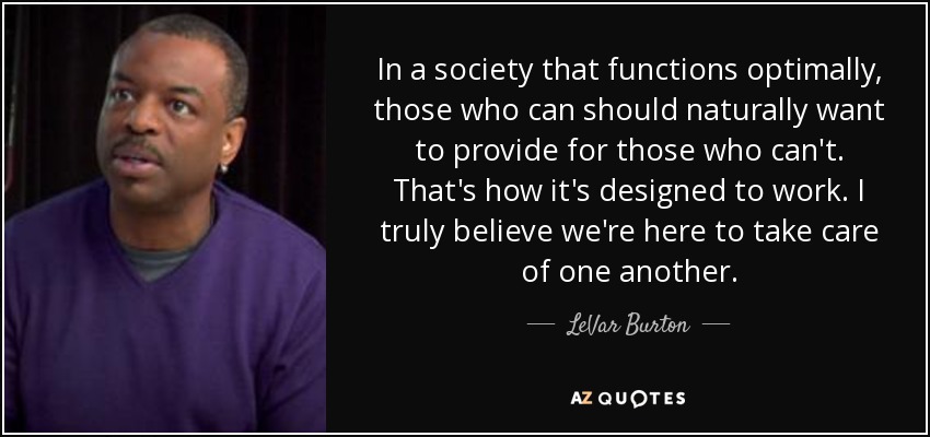 In a society that functions optimally, those who can should naturally want to provide for those who can't. That's how it's designed to work. I truly believe we're here to take care of one another. - LeVar Burton