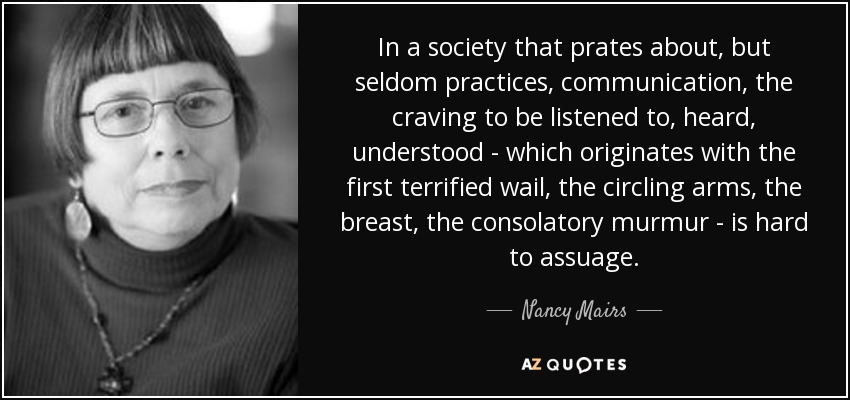 In a society that prates about, but seldom practices, communication, the craving to be listened to, heard, understood - which originates with the first terrified wail, the circling arms, the breast, the consolatory murmur - is hard to assuage. - Nancy Mairs