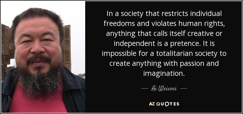 In a society that restricts individual freedoms and violates human rights, anything that calls itself creative or independent is a pretence. It is impossible for a totalitarian society to create anything with passion and imagination. - Ai Weiwei