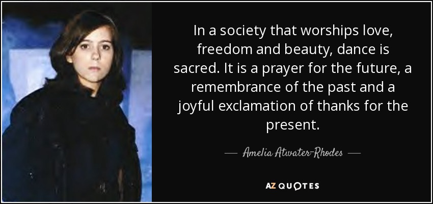 In a society that worships love, freedom and beauty, dance is sacred. It is a prayer for the future, a remembrance of the past and a joyful exclamation of thanks for the present. - Amelia Atwater-Rhodes