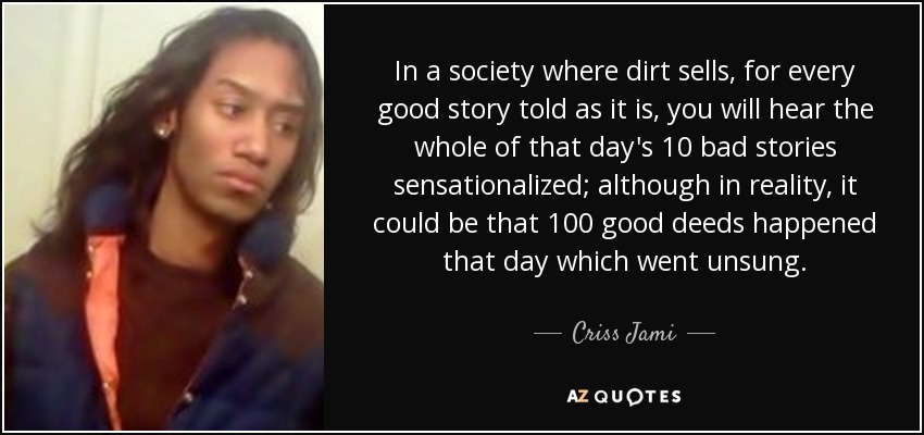 In a society where dirt sells, for every good story told as it is, you will hear the whole of that day's 10 bad stories sensationalized; although in reality, it could be that 100 good deeds happened that day which went unsung. - Criss Jami