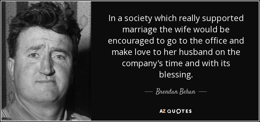 In a society which really supported marriage the wife would be encouraged to go to the office and make love to her husband on the company's time and with its blessing. - Brendan Behan