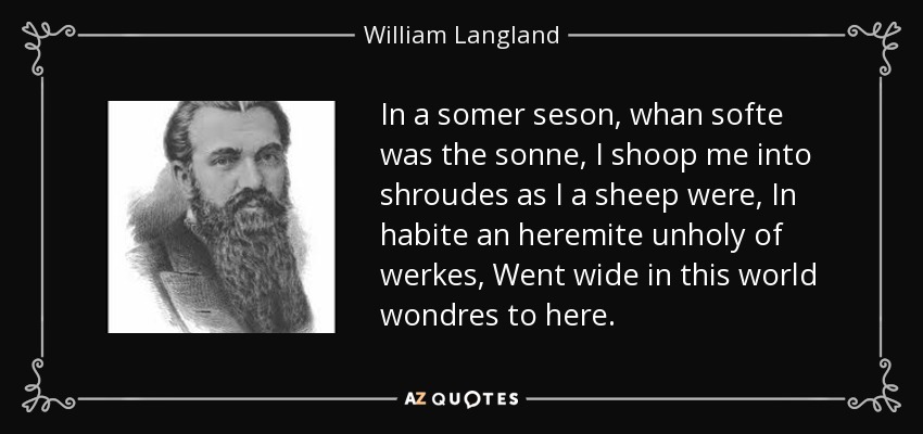 In a somer seson, whan softe was the sonne, I shoop me into shroudes as I a sheep were, In habite an heremite unholy of werkes, Went wide in this world wondres to here. - William Langland