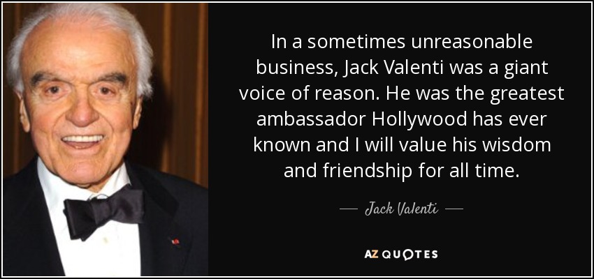 In a sometimes unreasonable business, Jack Valenti was a giant voice of reason. He was the greatest ambassador Hollywood has ever known and I will value his wisdom and friendship for all time. - Jack Valenti