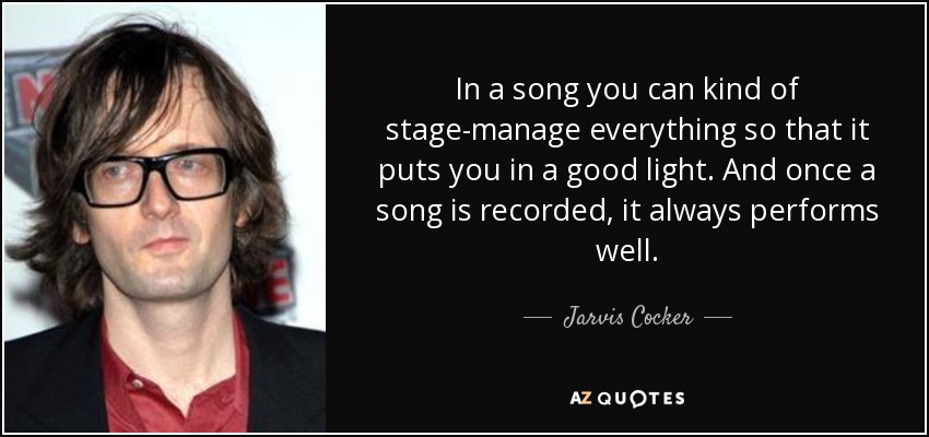 In a song you can kind of stage-manage everything so that it puts you in a good light. And once a song is recorded, it always performs well. - Jarvis Cocker