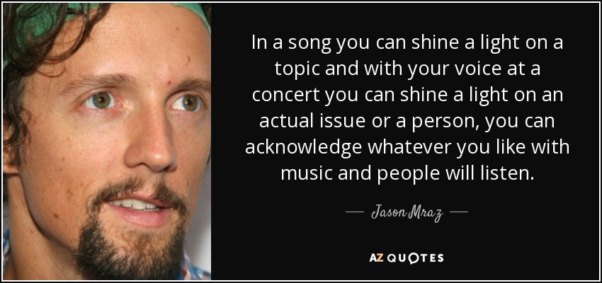 In a song you can shine a light on a topic and with your voice at a concert you can shine a light on an actual issue or a person, you can acknowledge whatever you like with music and people will listen. - Jason Mraz
