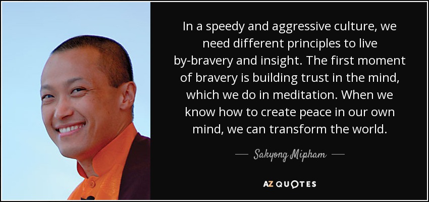 In a speedy and aggressive culture, we need different principles to live by-bravery and insight. The first moment of bravery is building trust in the mind, which we do in meditation. When we know how to create peace in our own mind, we can transform the world. - Sakyong Mipham