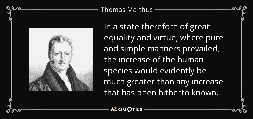 In a state therefore of great equality and virtue, where pure and simple manners prevailed, the increase of the human species would evidently be much greater than any increase that has been hitherto known. - Thomas Malthus