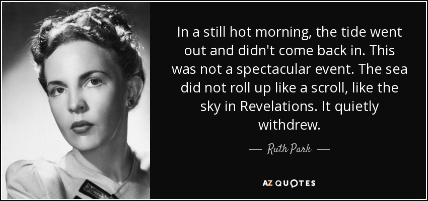 In a still hot morning, the tide went out and didn't come back in. This was not a spectacular event. The sea did not roll up like a scroll, like the sky in Revelations. It quietly withdrew. - Ruth Park