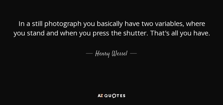 In a still photograph you basically have two variables, where you stand and when you press the shutter. That's all you have. - Henry Wessel, Jr.