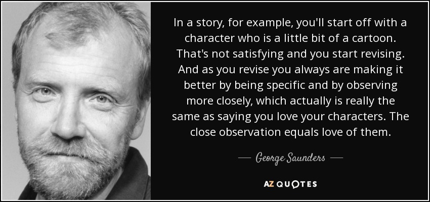 In a story, for example, you'll start off with a character who is a little bit of a cartoon. That's not satisfying and you start revising. And as you revise you always are making it better by being specific and by observing more closely, which actually is really the same as saying you love your characters. The close observation equals love of them. - George Saunders