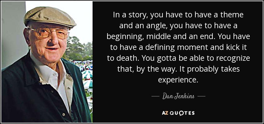 In a story, you have to have a theme and an angle, you have to have a beginning, middle and an end. You have to have a defining moment and kick it to death. You gotta be able to recognize that, by the way. It probably takes experience. - Dan Jenkins