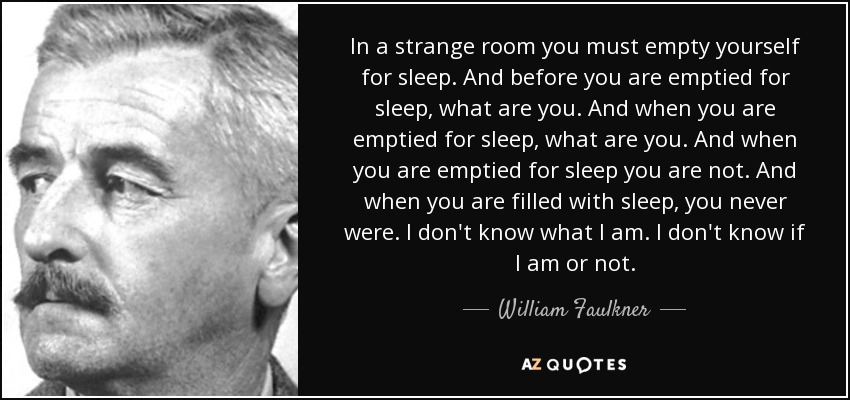 In a strange room you must empty yourself for sleep. And before you are emptied for sleep, what are you. And when you are emptied for sleep, what are you. And when you are emptied for sleep you are not. And when you are filled with sleep, you never were. I don't know what I am. I don't know if I am or not. - William Faulkner