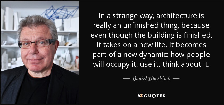 In a strange way, architecture is really an unfinished thing, because even though the building is finished, it takes on a new life. It becomes part of a new dynamic: how people will occupy it, use it, think about it. - Daniel Libeskind