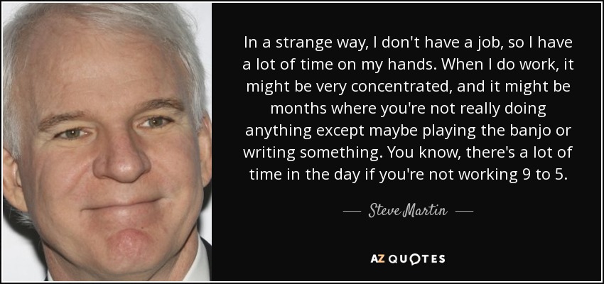 In a strange way, I don't have a job, so I have a lot of time on my hands. When I do work, it might be very concentrated, and it might be months where you're not really doing anything except maybe playing the banjo or writing something. You know, there's a lot of time in the day if you're not working 9 to 5. - Steve Martin