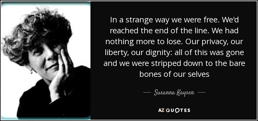 In a strange way we were free. We'd reached the end of the line. We had nothing more to lose. Our privacy, our liberty, our dignity: all of this was gone and we were stripped down to the bare bones of our selves - Susanna Kaysen