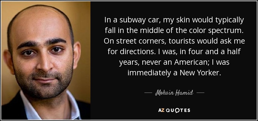 In a subway car, my skin would typically fall in the middle of the color spectrum. On street corners, tourists would ask me for directions. I was, in four and a half years, never an American; I was immediately a New Yorker. - Mohsin Hamid