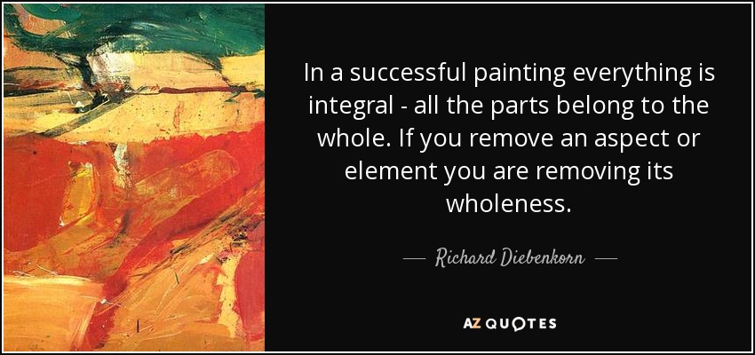 In a successful painting everything is integral - all the parts belong to the whole. If you remove an aspect or element you are removing its wholeness. - Richard Diebenkorn