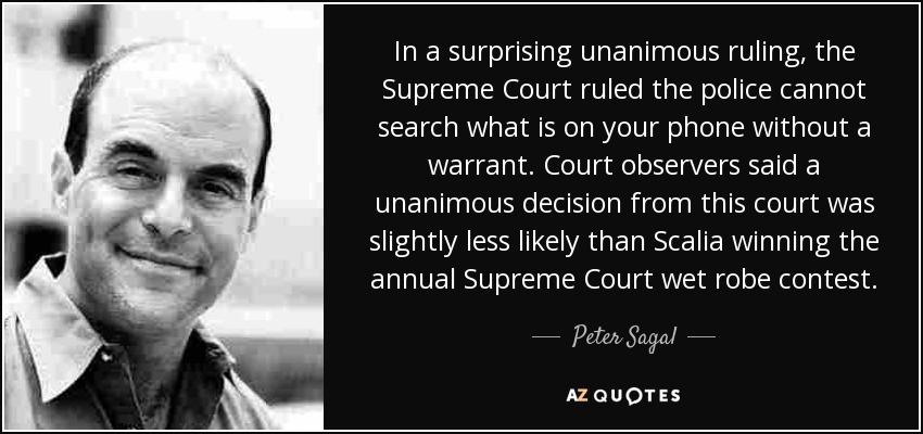 In a surprising unanimous ruling, the Supreme Court ruled the police cannot search what is on your phone without a warrant. Court observers said a unanimous decision from this court was slightly less likely than Scalia winning the annual Supreme Court wet robe contest. - Peter Sagal