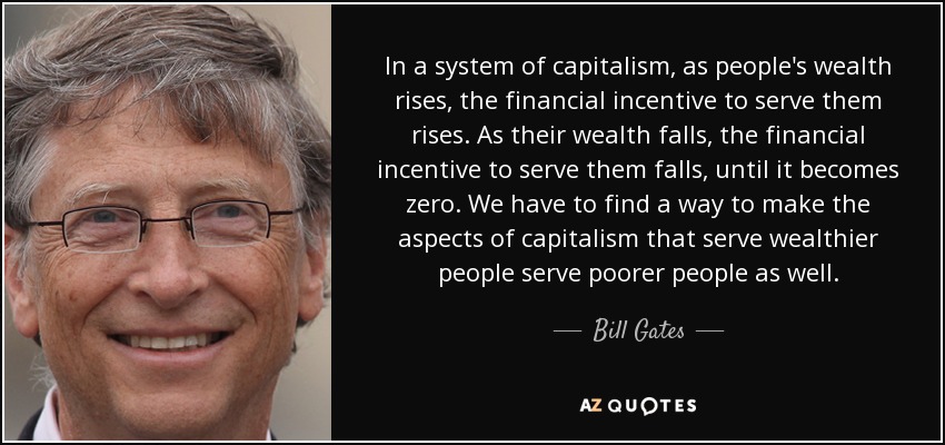 In a system of capitalism, as people's wealth rises, the financial incentive to serve them rises. As their wealth falls, the financial incentive to serve them falls, until it becomes zero. We have to find a way to make the aspects of capitalism that serve wealthier people serve poorer people as well. - Bill Gates