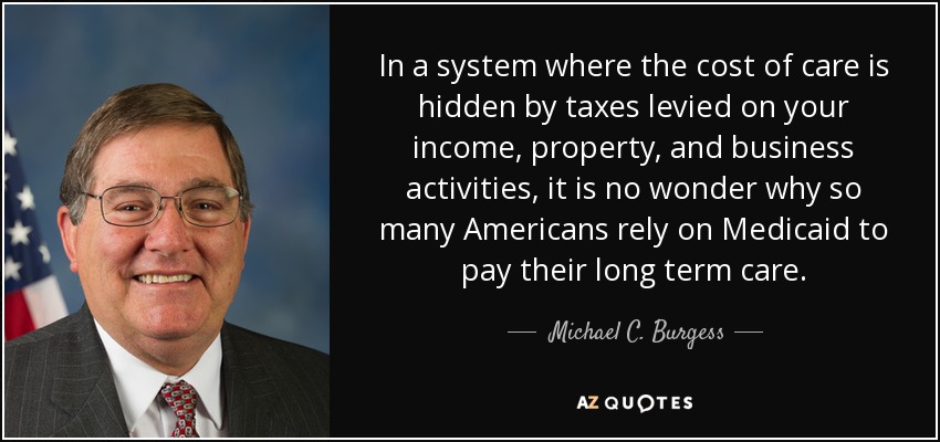 In a system where the cost of care is hidden by taxes levied on your income, property, and business activities, it is no wonder why so many Americans rely on Medicaid to pay their long term care. - Michael C. Burgess