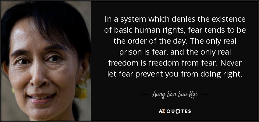 In a system which denies the existence of basic human rights, fear tends to be the order of the day. The only real prison is fear, and the only real freedom is freedom from fear. Never let fear prevent you from doing right. - Aung San Suu Kyi