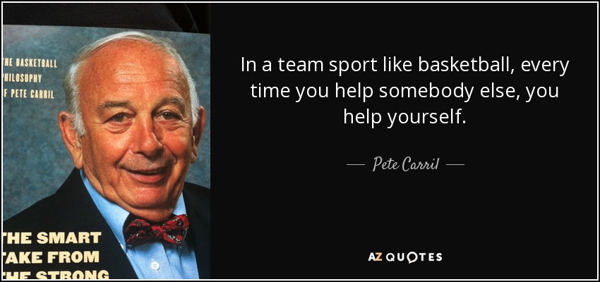 In a team sport like basketball, every time you help somebody else, you help yourself. - Pete Carril