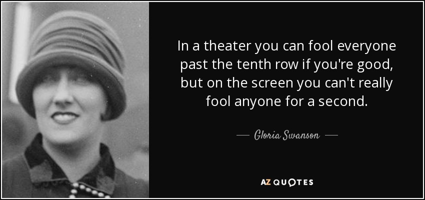 In a theater you can fool everyone past the tenth row if you're good, but on the screen you can't really fool anyone for a second. - Gloria Swanson