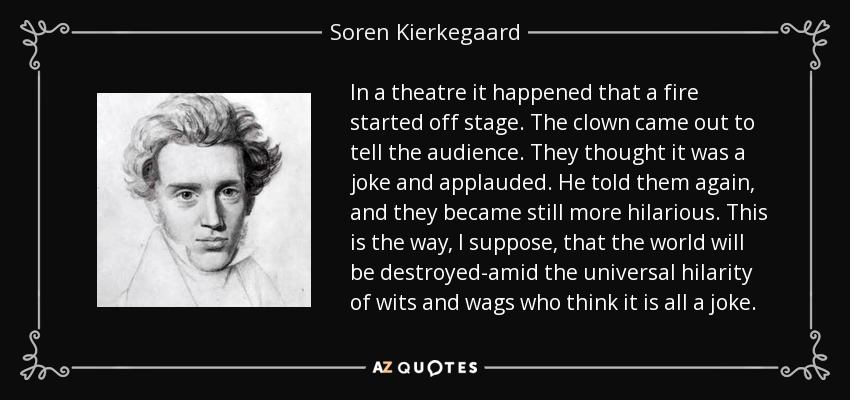 In a theatre it happened that a fire started off stage. The clown came out to tell the audience. They thought it was a joke and applauded. He told them again, and they became still more hilarious. This is the way, I suppose, that the world will be destroyed-amid the universal hilarity of wits and wags who think it is all a joke. - Soren Kierkegaard