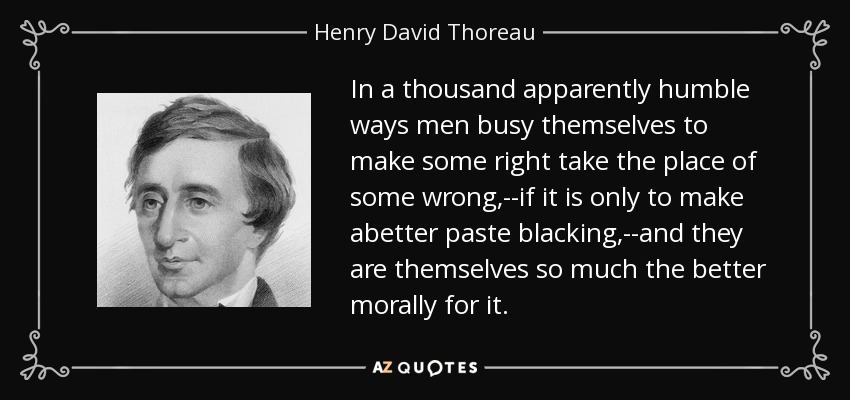 In a thousand apparently humble ways men busy themselves to make some right take the place of some wrong,--if it is only to make abetter paste blacking,--and they are themselves so much the better morally for it. - Henry David Thoreau