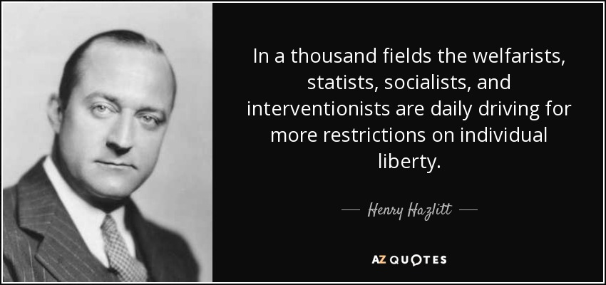 In a thousand fields the welfarists, statists, socialists, and interventionists are daily driving for more restrictions on individual liberty. - Henry Hazlitt