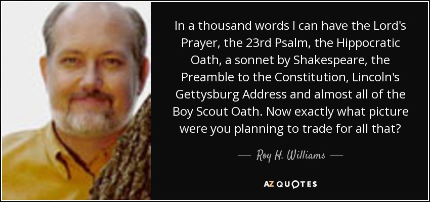 In a thousand words I can have the Lord's Prayer, the 23rd Psalm, the Hippocratic Oath, a sonnet by Shakespeare, the Preamble to the Constitution, Lincoln's Gettysburg Address and almost all of the Boy Scout Oath. Now exactly what picture were you planning to trade for all that? - Roy H. Williams