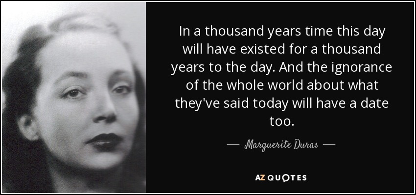 In a thousand years time this day will have existed for a thousand years to the day. And the ignorance of the whole world about what they've said today will have a date too. - Marguerite Duras