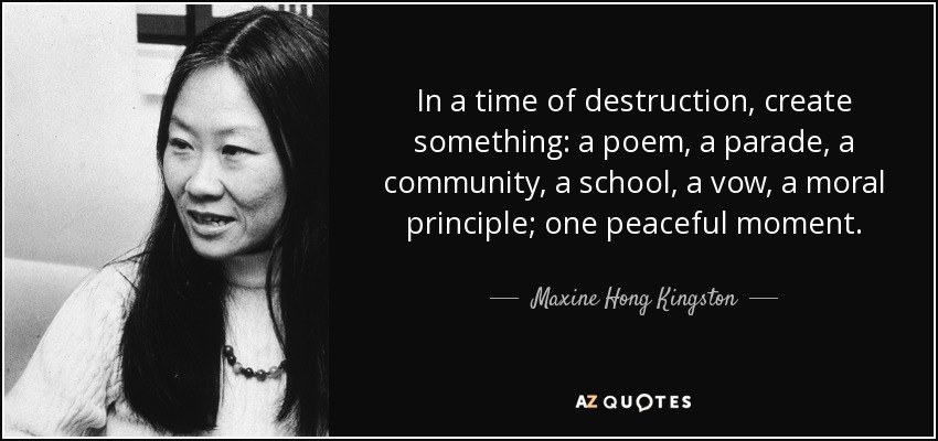 In a time of destruction, create something: a poem, a parade, a community, a school, a vow, a moral principle; one peaceful moment. - Maxine Hong Kingston