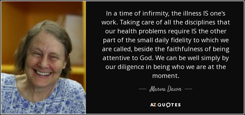 In a time of infirmity, the illness IS one's work. Taking care of all the disciplines that our health problems require IS the other part of the small daily fidelity to which we are called, beside the faithfulness of being attentive to God. We can be well simply by our diligence in being who we are at the moment. - Marva Dawn